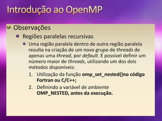 Introdução ao OpenMPObservaçõesRegiões paralelas recursivasUma região paralela dentro de outra região paralela resulta na criação de um novo grupo de threads de apenas uma thread, por default. É possível definir um número maior de threads, utilizando um dos dois métodos disponíveis:Utilização da função omp_set_nested()no código Fortran ou C/C++;Definindo a variável de ambiente OMP_NESTED, antes da execução.