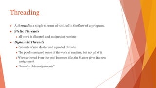 Threading
▶ A thread is a single stream of control in the flow of a program.
▶ Static Threads
▶ All work is allocated and assigned at runtime
▶ Dynamic Threads
▶ Consists of one Master and a pool of threads
▶ The pool is assigned some of the work at runtime, but not all of it
▶ When a thread from the pool becomes idle, the Master gives it a new
assignment
▶ “Round-robin assignments”
 