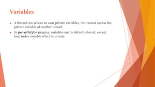Variables
▶ A thread can access its own private variables, but cannot access the
private variable of another thread.
▶ In parallel for pragma, variables are by default shared, except
loop index variable which is private.
 