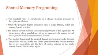 ▶ The standard view of parallelism in a shared memory program is
fork/join parallelism.
▶ When the program begins execution, only a single thread, called the
master thread, is active.
▶ The master thread executes the sequential portions of the algorithm. At
those points where parallel operations arc required, the master thread
forks (creates or awakens) additional threads.
▶ The master thread and the created threads work concurrently through
the parallel section, At the end of the parallel code the created threads
die or are suspended, and the flow of control returns to the single
master thread. This is called a join.
Shared Memory Programing
 