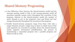▶ A key difference, then, between the shared-memory model and the
message passing model is that in the message-passing model all
processes typically remain active throughout the execution of the
program, whereas in the shared-memory model the number of
active threads is one at the program's start and finish and may
change dynamically throughout the execution of the program.
▶ Parallel shared-memory programs range from those with only a
single fork/join around a single loop to those in which most of the
code segments are executed in parallel. Hence the shared-memory
model supports incremental paI1lllelization, the process of
transforming a sequential program into a parallel program one
block of code at a line.
Shared Memory Programing
 