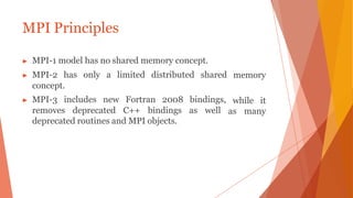 MPI Principles
memory
while it
as many
▶ MPI-1 model has no shared memory concept.
▶ MPI-2 has only a limited distributed shared
concept.
▶ MPI-3 includes new Fortran 2008 bindings,
removes deprecated C++ bindings as well
deprecated routines and MPI objects.
 