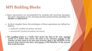 MPI Building Blocks
▶ Since interactions are accomplished by sending and receiving messages,
the basic operations in the message-passing programming paradigm are
SEND and RECEIVE.
▶ In their simplest form, the prototypes of these operations are defined as
follows:
▶ send(void *sendbuf, int nelems, int dest)
▶ receive(void *recvbuf, int nelems, int source)
▶ The sendbuf points to a buffer that stores the data to be sent, recvbuf
points to a buffer that stores the data to be received, nelems is the
number of data units to be sent and received, dest is the identifier of the
process that receives the data, and source is the identifier of the process
that sends the data.
 