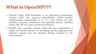 What is OpenMP???
Multi-Processing) is an application programming
▶ OpenMP
interface
(Open
(API) that supports multi-platform shared memory
multiprocessing programming in C, C++, and Fortran, on most
platforms, processor architectures and operating systems, including
Solaris, AIX, HP-UX, Linux, MacOS, and Windows.
▶ OpenMP uses a portable, scalable model that gives programmers a
simple and flexible interface for developing parallel applications for
platforms ranging from the standard desktop computer to the
supercomputer.
 