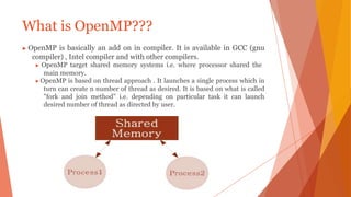 What is OpenMP???
▶ OpenMP is basically an add on in compiler. It is available in GCC (gnu
compiler) , Intel compiler and with other compilers.
▶ OpenMP target shared memory systems i.e. where processor shared the
main memory.
▶OpenMP is based on thread approach . It launches a single process which in
turn can create n number of thread as desired. It is based on what is called
"fork and join method" i.e. depending on particular task it can launch
desired number of thread as directed by user.
 
