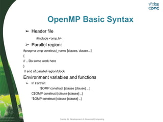 Centre for Development of Advanced Computing
OpenMP Basic Syntax
➢ Header file
#include <omp.h>
➢ Parallel region:
#pragma omp construct_name [clause, clause...]
{
// .. Do some work here
}
// end of parallel region/block
Environment variables and functions
➢ In Fortran:
!$OMP construct [clause [clause] .. ]
C$OMP construct [clause [clause] ..]
*$OMP construct [clause [clause] ..]
 