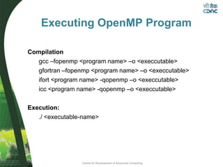 Centre for Development of Advanced Computing
Executing OpenMP Program
Compilation
gcc –fopenmp <program name> –o <execcutable>
gfortran –fopenmp <program name> –o <execcutable>
ifort <program name> -qopenmp –o <execcutable>
icc <program name> -qopenmp –o <execcutable>
Execution:
./ <executable-name>
 