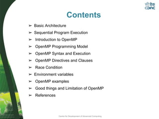 Centre for Development of Advanced Computing
Contents
➢ Basic Architecture
➢ Sequential Program Execution
➢ Introduction to OpenMP
➢ OpenMP Programming Model
➢ OpenMP Syntax and Execution
➢ OpenMP Directives and Clauses
➢ Race Condition
➢ Environment variables
➢ OpenMP examples
➢ Good things and Limitation of OpenMP
➢ References
 