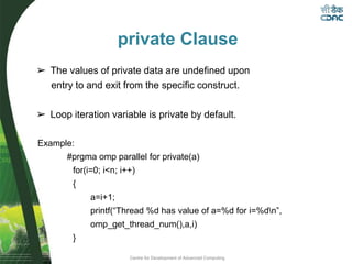 Centre for Development of Advanced Computing
private Clause
➢ The values of private data are undefined upon
entry to and exit from the specific construct.
➢ Loop iteration variable is private by default.
Example:
#prgma omp parallel for private(a)
for(i=0; i<n; i++)
{
a=i+1;
printf(“Thread %d has value of a=%d for i=%dn”,
omp_get_thread_num(),a,i)
}
 