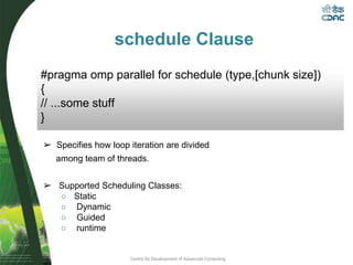 Centre for Development of Advanced Computing
schedule Clause
➢ Specifies how loop iteration are divided
among team of threads.
➢ Supported Scheduling Classes:
○ Static
○ Dynamic
○ Guided
○ runtime
#pragma omp parallel for schedule (type,[chunk size])
{
// ...some stuff
}
 