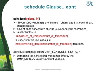 Centre for Development of Advanced Computing
schedule(guided, [n])
➢ If you specify n, that is the minimum chunk size that each thread
should posses.
➢ Size of each successive chunks is exponentially decreasing.
➢ initial chunk size
max((num_of_iterations/num_of_threads),n)
Subsequent chunks consist of
max(remaining_iterations/number_of_threads,n) iterations.
Schedule(runtime): export OMP_SCHEDULE “STATIC, 4”
➢ Determine the scheduling type at run time by the
OMP_SCHEDULE environment variable.
schedule Clause.. cont
 