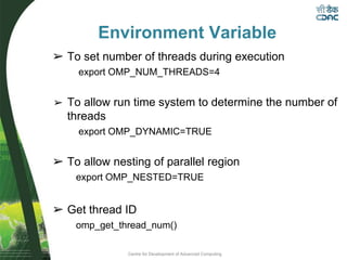 Centre for Development of Advanced Computing
Environment Variable
➢ To set number of threads during execution
export OMP_NUM_THREADS=4
➢ To allow run time system to determine the number of
threads
export OMP_DYNAMIC=TRUE
➢ To allow nesting of parallel region
export OMP_NESTED=TRUE
➢ Get thread ID
omp_get_thread_num()
 