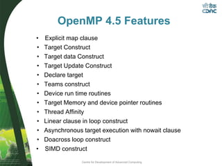 Centre for Development of Advanced Computing
OpenMP 4.5 Features
• Explicit map clause
• Target Construct
• Target data Construct
• Target Update Construct
• Declare target
• Teams construct
• Device run time routines
• Target Memory and device pointer routines
• Thread Affinity
• Linear clause in loop construct
• Asynchronous target execution with nowait clause
• Doacross loop construct
• SIMD construct
 