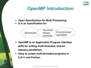Centre for Development of Advanced Computing
OpenMP Introduction
➢ Open Specification for Multi Processing.
➢ It is an specification for
➢ OpenMP is an Application Program Interface
(API) for writing multi-threaded, shared
memory parallelism.
➢ Easy to create multi-threaded programs in
C,C++ and Fortran.
 