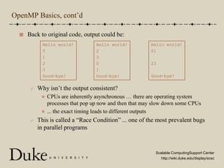 OpenMP Basics, cont’dBack to original code, output could be:Why isn’t the output consistent?CPUs are inherently asynchronous … there are operating system processes that pop up now and then that may slow down some CPUs... the exact timing leads to different outputsThis is called a “Race Condition” ... one of the most prevalent bugs in parallel programsHello world!0123Good-bye!Hello world!0123Good-bye!Hello world!2301Good-bye!