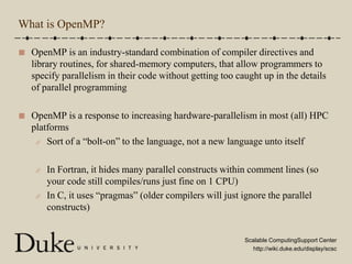 What is OpenMP?OpenMP is an industry-standard combination of compiler directives and library routines, for shared-memory computers, that allow programmers to specify parallelism in their code without getting too caught up in the details of parallel programmingOpenMP is a response to increasing hardware-parallelism in most (all) HPC platformsSort of a “bolt-on” to the language, not a new language unto itselfIn Fortran, it hides many parallel constructs within comment lines (so your code still compiles/runs just fine on 1 CPU)In C, it uses “pragmas” (older compilers will just ignore the parallel constructs)