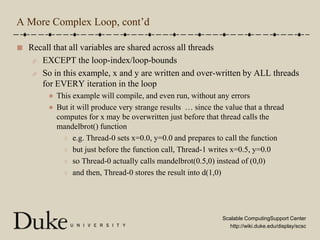 A More Complex Loop, cont’dRecall that all variables are shared across all threadsEXCEPT the loop-index/loop-boundsSo in this example, x and y are written and over-written by ALL threads for EVERY iteration in the loopThis example will compile, and even run, without any errorsBut it will produce very strange results  … since the value that a thread computes for x may be overwritten just before that thread calls the mandelbrot() functione.g. Thread-0 sets x=0.0, y=0.0 and prepares to call the functionbut just before the function call, Thread-1 writes x=0.5, y=0.0so Thread-0 actually calls mandelbrot(0.5,0) instead of (0,0)and then, Thread-0 stores the result into d(1,0)