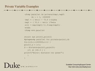 Private Variable Examplesc$omp parallel do private(tmp1,tmp2)      do i = 1, 1000000tmp1 = ( vm(i) - 75.0 )/alphatmp2 = ( 33.0 - vm(i) )*betaa(i) = exp(tmp1)/(1.0-exp(tmp2))enddoc$omp end parallelstruct xyz point1,point2;#pragmaomp parallel for private(point1,d)for(i=0;i<1000000;i++) {point1.x = i+1;d = distance(point1,point2);   if( d > 100.0 ) {printf(“Error: distance too great”);   }}
