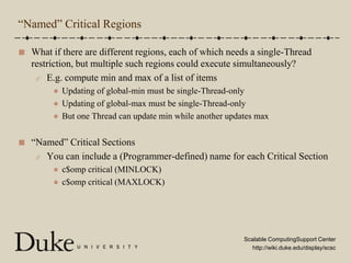 “Named” Critical RegionsWhat if there are different regions, each of which needs a single-Thread restriction, but multiple such regions could execute simultaneously?E.g. compute min and max of a list of itemsUpdating of global-min must be single-Thread-onlyUpdating of global-max must be single-Thread-onlyBut one Thread can update min while another updates max“Named” Critical SectionsYou can include a (Programmer-defined) name for each Critical Sectionc$omp critical (MINLOCK)c$omp critical (MAXLOCK)