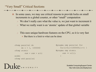 “Very Small” Critical SectionsIn some cases, we may use critical reasons to provide locks on small increments to a global counter, or other “small” computationWe don’t really care what the value is, we just want to increment itWhat we really want is an ‘atomic’ update of that global variableThis uses unique hardware features on the CPU, so it is very fastBut there is a limit to what can be done#pragma omp parallel for    for(i=0;i<1000000;i++) {#pragma omp atomic      sum += a[i];    }c$omp parallel do      do i = 1, 1000000c$omp atomic         sum = sum + a(i)enddoc$omp end parallel