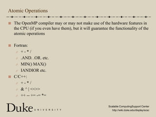 Atomic OperationsThe OpenMP compiler may or may not make use of the hardware features in the CPU (if you even have them), but it will guarantee the functionality of the atomic operationsFortran:+ - * /.AND. .OR. etc.MIN() MAX()IANDIOR etc.C/C++:+ - * /& ^ | << >>++ -- += -= *=