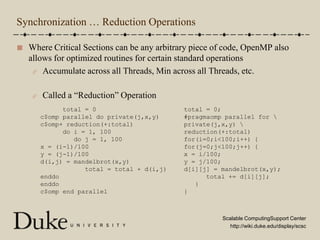 Synchronization … Reduction OperationsWhere Critical Sections can be any arbitrary piece of code, OpenMP also allows for optimized routines for certain standard operationsAccumulate across all Threads, Min across all Threads, etc.Called a “Reduction” Operation      total = 0c$omp parallel do private(j,x,y)c$omp+ reduction(+:total)      do i = 1, 100         do j = 1, 100x = (i-1)/100y = (j-1)/100d(i,j) = mandelbrot(x,y)            total = total + d(i,j)enddoenddoc$omp end paralleltotal = 0;#pragmaomp parallel for \private(j,x,y) \reduction(+:total)for(i=0;i<100;i++) {for(j=0;j<100;j++) {x = i/100;y = j/100;d[i][j] = mandelbrot(x,y);      total += d[i][j];   }}
