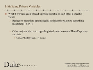 Initializing Private VariablesWhat if we want each Thread’s private variable to start off at a specific value?Reduction operations automatically initialize the values to something meaningful (0 or 1)Other major option is to copy the global value into each Thread’s private variableCalled “firstprivate(…)” clause