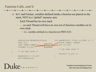Function Calls, cont’dIn C and Fortran, variables defined inside a function are placed on the stack, NOT in a “global” memory areaEach Thread has its own stack… so each Thread will have its own set of function-variables on its own stackI.e. variables defined in a function are PRIVATE      subroutine mandelbrot(x,y)      real x,y      real temp1,temp2      integer it_ctrc     ** do real work **      mandelbrot = it_ctr      end subroutineint mandelbrot( float x,float y ) {    float temp1, temp2;    int it_ctr;    /* do real work */    return( it_ctr );}Private