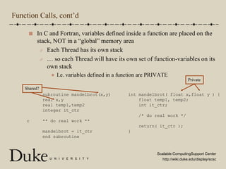 Function Calls, cont’dIn C and Fortran, variables defined inside a function are placed on the stack, NOT in a “global” memory areaEach Thread has its own stack… so each Thread will have its own set of function-variables on its own stackI.e. variables defined in a function are PRIVATEPrivateShared?      subroutine mandelbrot(x,y)      real x,y      real temp1,temp2      integer it_ctrc     ** do real work **      mandelbrot = it_ctr      end subroutineint mandelbrot( float x,float y ) {    float temp1, temp2;    int it_ctr;    /* do real work */    return( it_ctr );}
