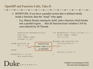 OpenMP and Function Calls, Take-IIHOWEVER, if you have a parallel section that is defined wholly inside a function, then the “usual” rules applyE.g. Master thread, running by itself, calls a function which breaks into a parallel region … then all function-local variables CAN be seen (shared) by all Threads      subroutine mandelbrot(x,y)      real x,y      real temp1,temp2      integer it_ctrc$omp parallel do      do i = 1,N         . . .enddomandelbrot = it_ctr      end subroutineint mandelbrot( float x,float y ) {    float temp1, temp2;    int it_ctr;#pragma omp parallel for    for(i=0;i<N;i++) {       . . .    }    return( it_ctr );}Inside the looptemp1, temp2, it_ctrare SHARED