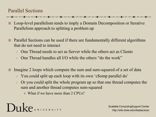 Parallel SectionsLoop-level parallelism tends to imply a Domain Decomposition or Iterative Parallelism approach to splitting a problem upParallel Sections can be used if there are fundamentally different algorithms that do not need to interactOne Thread needs to act as Server while the others act as ClientsOne Thread handles all I/O while the others “do the work”Imagine 2 loops which compute the sum and sum-squared of a set of dataYou could split up each loop with its own ‘c$omp parallel do’Or you could split the whole program up so that one thread computes the sum and another thread computes sum-squaredWhat if we have more than 2 CPUs?