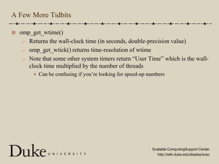 A Few More Tidbitsomp_get_wtime()Returns the wall-clock time (in seconds, double-precision value)omp_get_wtick() returns time-resolution of wtimeNote that some other system timers return “User Time” which is the wall-clock time multiplied by the number of threadsCan be confusing if you’re looking for speed-up numbers
