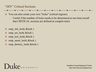 “DIY” Critical SectionsYou can also create your own “locks” (critical regions)Useful if the number of locks needs to be determined at run-time (recall that CRITICAL sections are defined at compile-time)omp_init_lock( &lock )omp_set_lock( &lock )omp_test_lock( &lock )omp_unset_lock( &lock )omp_destroy_lock( &lock )