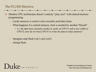 The FLUSH DirectiveModern CPU architecture doesn’t entirely “play nice” with shared memory programmingCache memory is used to store recently used data itemsWhat happens if a cached memory item is needed by another Thread?I.e. the data-item currently resides in cache on CPU#1 and is not visible to CPU#2, how do we force CPU#1 to write the data to main memory?#pragma omp flush (var1,var2,var3)c$omp flush
