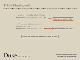FLUSH Directive, cont’d  while( (volatile)(GlobalFlag) == 0 ) {#pragmaompflush (GlobalFlag)  }  . . .  /* on some other thread */GlobalFlag = 1;#pragmaompflush (GlobalFlag)Make sure we read new valueMake sure we write new valueFortran: may need to tag GlobalFlag as ‘static’ or ‘save’