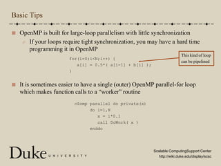 Basic TipsOpenMP is built for large-loop parallelism with little synchronizationIf your loops require tight synchronization, you may have a hard time programming it in OpenMPIt is sometimes easier to have a single (outer) OpenMP parallel-for loop which makes function calls to a “worker” routine This kind of loopcan be pipelinedfor(i=0;i<N;i++) {   a[i] = 0.5*( a[i-1] + b[i] );}c$omp parallel do private(x)      do i=1,N         x = i*0.1         call DoWork( x )      enddo