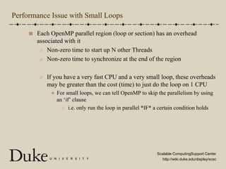 Performance Issue with Small LoopsEach OpenMP parallel region (loop or section) has an overhead associated with itNon-zero time to start up N other ThreadsNon-zero time to synchronize at the end of the regionIf you have a very fast CPU and a very small loop, these overheads may be greater than the cost (time) to just do the loop on 1 CPUFor small loops, we can tell OpenMP to skip the parallelism by using an ‘if’ clausei.e. only run the loop in parallel *IF* a certain condition holds