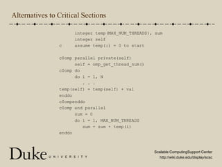 Alternatives to Critical Sections      integer temp(MAX_NUM_THREADS), sum      integer selfc     assume temp(:) = 0 to startc$omp parallel private(self)      self = omp_get_thread_num()c$omp do      do i = 1, N         . . .temp(self) = temp(self) + valenddoc$ompenddoc$omp end parallel      sum = 0      do i = 1, MAX_NUM_THREADS         sum = sum + temp(i)enddo
