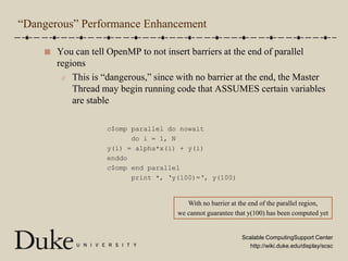 “Dangerous” Performance EnhancementYou can tell OpenMP to not insert barriers at the end of parallel regionsThis is “dangerous,” since with no barrier at the end, the Master Thread may begin running code that ASSUMES certain variables are stablec$omp parallel do nowait      do i = 1, Ny(i) = alpha*x(i) + y(i)enddoc$omp end parallel      print *, ‘y(100)=‘, y(100)With no barrier at the end of the parallel region,we cannot guarantee that y(100) has been computed yet