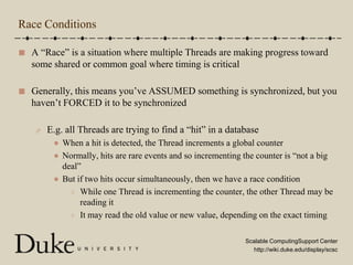 Race ConditionsA “Race” is a situation where multiple Threads are making progress toward some shared or common goal where timing is criticalGenerally, this means you’ve ASSUMED something is synchronized, but you haven’t FORCED it to be synchronizedE.g. all Threads are trying to find a “hit” in a databaseWhen a hit is detected, the Thread increments a global counterNormally, hits are rare events and so incrementing the counter is “not a big deal”But if two hits occur simultaneously, then we have a race conditionWhile one Thread is incrementing the counter, the other Thread may be reading itIt may read the old value or new value, depending on the exact timing