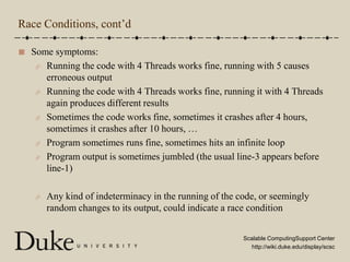 Race Conditions, cont’dSome symptoms:Running the code with 4 Threads works fine, running with 5 causes erroneous outputRunning the code with 4 Threads works fine, running it with 4 Threads again produces different resultsSometimes the code works fine, sometimes it crashes after 4 hours, sometimes it crashes after 10 hours, …Program sometimes runs fine, sometimes hits an infinite loopProgram output is sometimes jumbled (the usual line-3 appears before line-1)Any kind of indeterminacy in the running of the code, or seemingly random changes to its output, could indicate a race condition