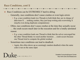 Race Conditions, cont’dRace Conditions can be EXTREMELY hard to debugGenerally, race conditions don’t cause crashes or even logic-errorsE.g. a race condition leads two Threads to both think they are in charge of data-item-X … nothing crashes, they just keep writing and overwriting X (maybe even doing duplicate computations)Often, race conditions don’t cause crashes at the time they actually occur … the crash occurs much later in the execution and for a totally unrelated reasonE.g. a race condition leads one Thread to think that the solver converged but the other Thread thinks we need another iteration … crash occurs because one Thread tried to compute the global residualSometimes race conditions can lead to deadlockAgain, this often shows up as seemingly random deadlock when the same code is run on the same input