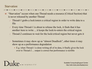Starvation“Starvation” occurs when one Thread needs a resource (Critical Section) that is never released by another ThreadThread-1 grabs a lock/enters a critical region in order to write data to a fileEvery time Thread-1 is about to release the lock, it finds that it has another item to write ... it keeps the lock/re-enters the critical regionThread-2 continues to wait for the lock/critical region but never gets itSometimes it may show up as “almost Deadlock”, other times it may show up as a performance degradationE.g. when Thread-1 is done writing all of its data, it finally gives the lock over to Thread-2 ... output is correct but performance is terrible