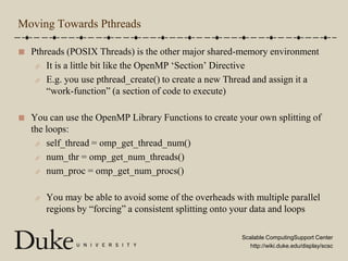 Moving Towards PthreadsPthreads (POSIX Threads) is the other major shared-memory environmentIt is a little bit like the OpenMP ‘Section’ DirectiveE.g. you use pthread_create() to create a new Thread and assign it a “work-function” (a section of code to execute)You can use the OpenMP Library Functions to create your own splitting of the loops:self_thread = omp_get_thread_num()num_thr = omp_get_num_threads()num_proc = omp_get_num_procs()You may be able to avoid some of the overheads with multiple parallel regions by “forcing” a consistent splitting onto your data and loops
