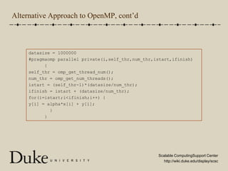 Alternative Approach to OpenMP, cont’ddatasize = 1000000#pragmaomp parallel private(i,self_thr,num_thr,istart,ifinish)      {self_thr = omp_get_thread_num();num_thr = omp_get_num_threads();istart = (self_thr-1)*(datasize/num_thr);ifinish = istart + (datasize/num_thr);for(i=istart;i<ifinish;i++) {y[i] = alpha*x[i] + y[i];        }      }