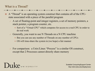 What is a Thread?A “Thread” is an operating system construct that contains all of the CPU-state associated with a piece of the parallel programA set of floating-point and integer registers, a set of memory pointers, a stack pointer, a program counter, etc.Sort of a “Virtual CPU” which competes for access to a real CPU in order to do real workGenerally, you want to use N Threads on a N CPU machineBut you can use any number of Threads on any number of CPUsOS will time-share the system in (we hope) a fair mannerFor comparison:  a Unix/Linux “Process” is a similar OS construct, except that 2 Processes cannot directly share memory