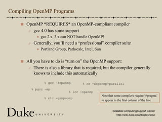 Compiling OpenMP ProgramsOpenMP *REQUIRES* an OpenMP-compliant compilergcc 4.0 has some supportgcc 2.x, 3.x can NOT handle OpenMP!Generally, you’ll need a “professional” compiler suitePortland Group, Pathscale, Intel, SunAll you have to do is “turn on” the OpenMP support:There is also a library that is required, but the compiler generally knows to include this automatically% gcc -fopenmp% cc -xopenmp=parallel% pgcc -mp% icc -openmpNote that some compilers require ‘#pragma’to appear in the first column of the line% xlc -qsmp=omp
