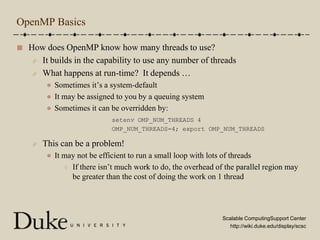 OpenMP BasicsHow does OpenMP know how many threads to use?It builds in the capability to use any number of threadsWhat happens at run-time?  It depends …Sometimes it’s a system-defaultIt may be assigned to you by a queuing systemSometimes it can be overridden by:This can be a problem!It may not be efficient to run a small loop with lots of threadsIf there isn’t much work to do, the overhead of the parallel region may be greater than the cost of doing the work on 1 threadsetenv OMP_NUM_THREADS 4OMP_NUM_THREADS=4; export OMP_NUM_THREADS