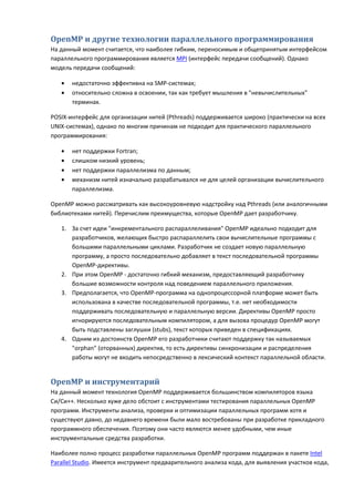 OpenMP и другие технологии параллельного программирования
На данный момент считается, что наиболее гибким, переносимым и общепринятым интерфейсом
параллельного программирования является MPI (интерфейс передачи сообщений). Однако
модель передачи сообщений:

   •   недостаточно эффективна на SMP-системах;
   •   относительно сложна в освоении, так как требует мышления в "невычислительных"
       терминах.

POSIX-интерфейс для организации нитей (Pthreads) поддерживается широко (практически на всех
UNIX-системах), однако по многим причинам не подходит для практического параллельного
программирования:

   •   нет поддержки Fortran;
   •   слишком низкий уровень;
   •   нет поддержки параллелизма по данным;
   •   механизм нитей изначально разрабатывался не для целей организации вычислительного
       параллелизма.

OpenMP можно рассматривать как высокоуровневую надстройку над Pthreads (или аналогичными
библиотеками нитей). Перечислим преимущества, которые OpenMP дает разработчику.

   1. За счет идеи "инкрементального распараллеливания" OpenMP идеально подходит для
      разработчиков, желающих быстро распараллелить свои вычислительные программы с
      большими параллельными циклами. Разработчик не создает новую параллельную
      программу, а просто последовательно добавляет в текст последовательной программы
      OpenMP-директивы.
   2. При этом OpenMP - достаточно гибкий механизм, предоставляющий разработчику
      большие возможности контроля над поведением параллельного приложения.
   3. Предполагается, что OpenMP-программа на однопроцессорной платформе может быть
      использована в качестве последовательной программы, т.е. нет необходимости
      поддерживать последовательную и параллельную версии. Директивы OpenMP просто
      игнорируются последовательным компилятором, а для вызова процедур OpenMP могут
      быть подставлены заглушки (stubs), текст которых приведен в спецификациях.
   4. Одним из достоинств OpenMP его разработчики считают поддержку так называемых
      "orphan" (оторванных) директив, то есть директивы синхронизации и распределения
      работы могут не входить непосредственно в лексический контекст параллельной области.


OpenMP и инструментарий
На данный момент технология OpenMP поддерживается большинством компиляторов языка
Си/Си++. Несколько хуже дело обстоит с инструментами тестирования параллельных OpenMP
программ. Инструменты анализа, проверки и оптимизации параллельных программ хотя и
существуют давно, до недавнего времени были мало востребованы при разработке прикладного
программного обеспечения. Поэтому они часто являются менее удобными, чем иные
инструментальные средства разработки.

Наиболее полно процесс разработки параллельных OpenMP программ поддержан в пакете Intel
Parallel Studio. Имеется инструмент предварительного анализа кода, для выявления участков кода,
 