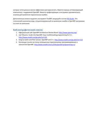 которые потенциально можно эффективно распараллелить. Имеется хорошо оптимизирующий
компилятор с поддержкой OpenMP. Имеется профилировщик и инструмент динамического
анализа для выявления параллельных ошибок.

Дополнительно можно выделить инструмент VivaMP, входящий в состав PVS-Studio. Это
статический анализатор кода, специализированный на выявлении ошибок в OpenMP программах
на этапе их написания.


Библиографический список
   1. Официальный сайт OpenMP Architecture Review Board. http://www.openmp.org/
   2. Joel Yliluoma. Guide into OpenMP: Easy multithreading programming for C++.
      http://www.viva64.com/go.php?url=135
   3. Kang Su Gatlin and Pete Isensee. OpenMP and C++. http://www.viva64.com/go.php?url=113
   4. Коллекция ссылок на статьи посвященных параллельному программированию и
      технологии OpenMP. http://www.viva64.com/ru/links/parallel-programming-ru/
 